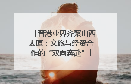 晋港业界齐聚山西太原：文旅与经贸合作的“双向奔赴”