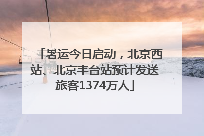 暑运今日启动，北京西站、北京丰台站预计发送旅客1374万人