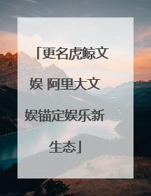 更名虎鲸文娱 阿里大文娱锚定娱乐新生态