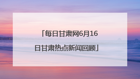 每日甘肃网6月16日甘肃热点新闻回顾