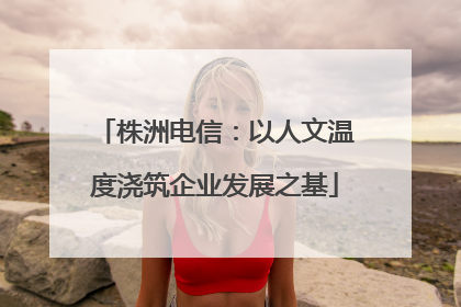 株洲电信：以人文温度浇筑企业发展之基
