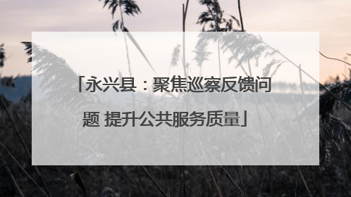 永兴县：聚焦巡察反馈问题 提升公共服务质量