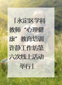 永定区学科教师“心理健康”教育培训许静工作坊第六次线上活动举行