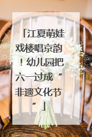 江夏萌娃戏楼唱京韵！幼儿园把六一过成“非遗文化节”