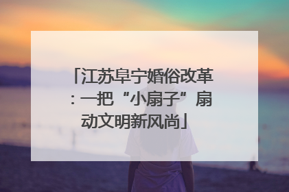江苏阜宁婚俗改革：一把“小扇子”扇动文明新风尚