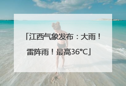 江西气象发布：大雨！雷阵雨！最高36°C