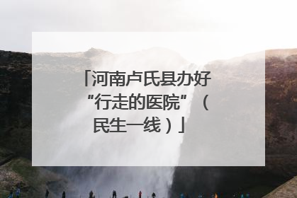 河南卢氏县办好“行走的医院”（民生一线）