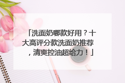 洗面奶哪款好用？十大高评分款洗面奶推荐，清爽控油超给力！