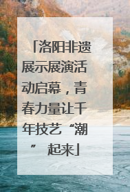 洛阳非遗展示展演活动启幕，青春力量让千年技艺“潮” 起来
