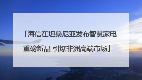 海信在坦桑尼亚发布智慧家电重磅新品 引爆非洲高端市场