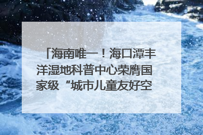 海南唯一！海口潭丰洋湿地科普中心荣膺国家级“城市儿童友好空间建设园区”称号