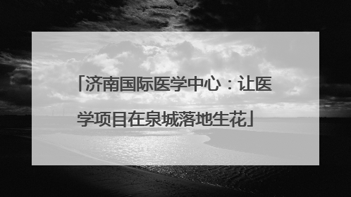 济南国际医学中心：让医学项目在泉城落地生花