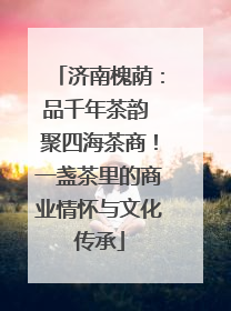 济南槐荫：品千年茶韵 聚四海茶商！一盏茶里的商业情怀与文化传承