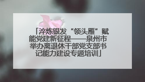 淬炼银发“领头雁”赋能党建新征程——泉州市举办离退休干部党支部书记能力建设专题培训