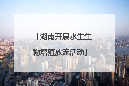 湖南开展水生生物增殖放流活动