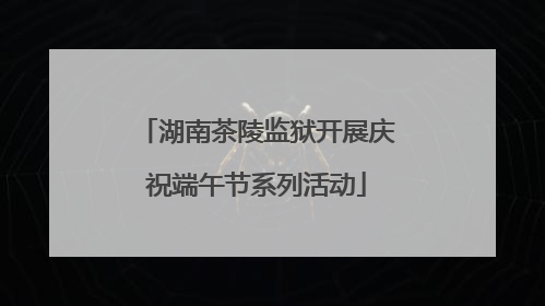 湖南茶陵监狱开展庆祝端午节系列活动