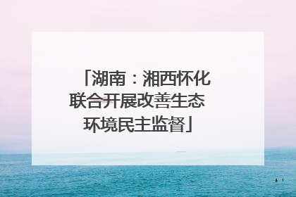 湖南：湘西怀化联合开展改善生态环境民主监督