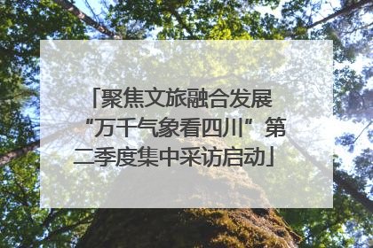 聚焦文旅融合发展 “万千气象看四川”第二季度集中采访启动