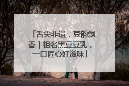 舌尖非遗，豆韵飘香｜祖名黑豆豆乳，一口匠心好滋味