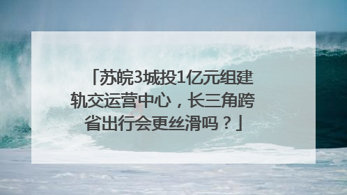 苏皖3城投1亿元组建轨交运营中心，长三角跨省出行会更丝滑吗？