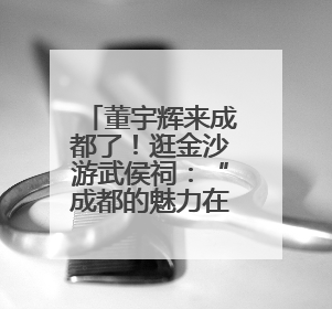 董宇辉来成都了！逛金沙游武侯祠：“成都的魅力在于仅此一份”