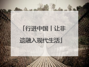 行进中国丨让非遗融入现代生活