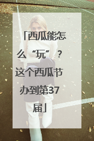 西瓜能怎么“玩”？这个西瓜节办到第37届