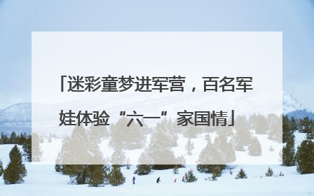 迷彩童梦进军营，百名军娃体验“六一”家国情