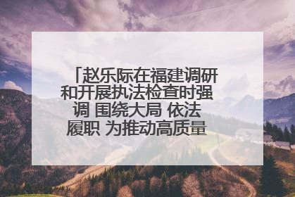 赵乐际在福建调研和开展执法检查时强调 围绕大局 依法履职 为推动高质量发展作出人大贡献