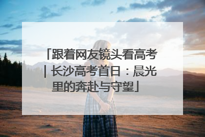 跟着网友镜头看高考｜长沙高考首日：晨光里的奔赴与守望