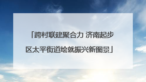 跨村联建聚合力 济南起步区太平街道绘就振兴新图景