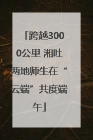 跨越3000公里 湘吐两地师生在“云端”共度端午