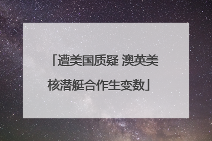 遭美国质疑 澳英美核潜艇合作生变数