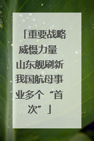 重要战略威慑力量 山东舰刷新我国航母事业多个“首次”