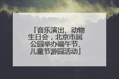 音乐演出、动物生日会，北京市属公园举办端午节、儿童节游园活动