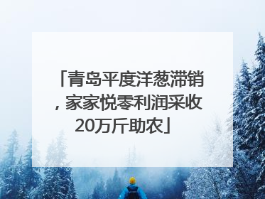 青岛平度洋葱滞销，家家悦零利润采收20万斤助农