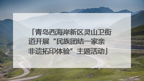 青岛西海岸新区灵山卫街道开展“民族团结一家亲 非遗拓印体验”主题活动