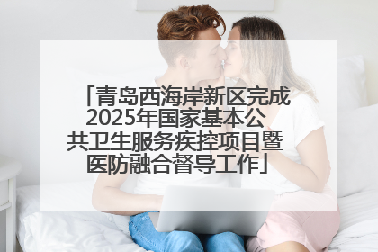 青岛西海岸新区完成2025年国家基本公共卫生服务疾控项目暨医防融合督导工作