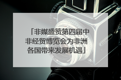 非媒盛赞第四届中非经贸博览会为非洲各国带来发展机遇