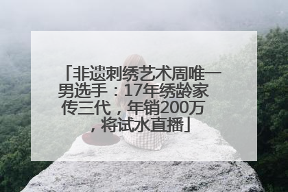 非遗刺绣艺术周唯一男选手：17年绣龄家传三代，年销200万，将试水直播