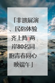 非遗展演、民俗体验齐上阵 两岸80名同胞青春同心映端午