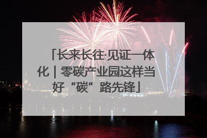 长来长往·见证一体化｜零碳产业园这样当好“碳”路先锋