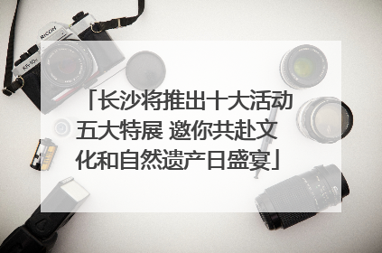 长沙将推出十大活动五大特展 邀你共赴文化和自然遗产日盛宴