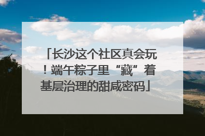 长沙这个社区真会玩！端午粽子里“藏”着基层治理的甜咸密码