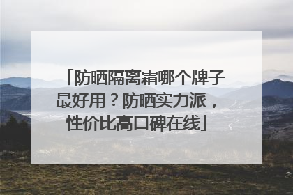 防晒隔离霜哪个牌子最好用？防晒实力派，性价比高口碑在线