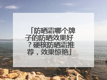 防晒霜哪个牌子的防晒效果好？硬核防晒霜推荐，效果惊艳