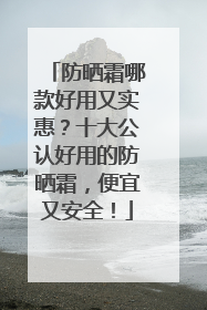 防晒霜哪款好用又实惠？十大公认好用的防晒霜，便宜又安全！