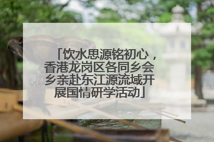 饮水思源铭初心，香港龙岗区各同乡会乡亲赴东江源流域开展国情研学活动