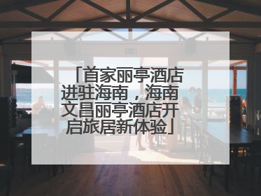 首家丽亭酒店进驻海南，海南文昌丽亭酒店开启旅居新体验