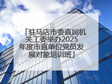 驻马店市委直属机关工委举办2025年度市直单位党员发展对象培训班